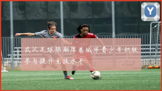 武汉足球热潮席卷城市青少年积极参与提升竞技水平