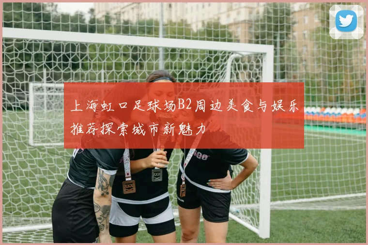 上海虹口足球场B2周边美食与娱乐推荐探索城市新魅力