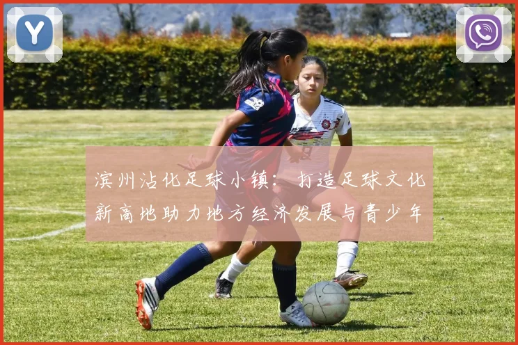 滨州沾化足球小镇：打造足球文化新高地助力地方经济发展与青少年成长