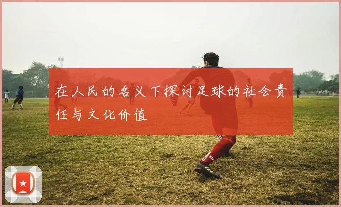 在人民的名义下探讨足球的社会责任与文化价值
