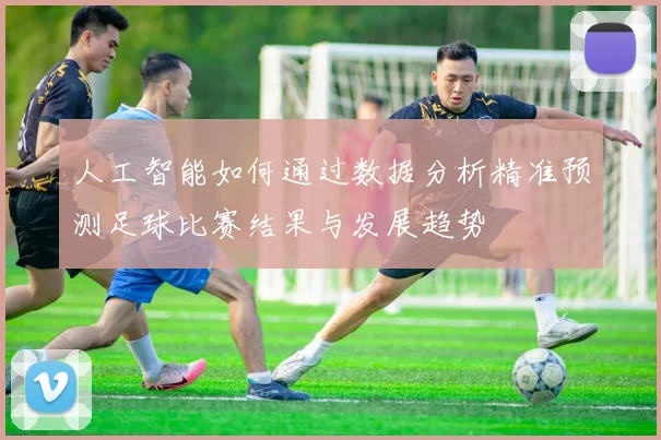 人工智能如何通过数据分析精准预测足球比赛结果与发展趋势