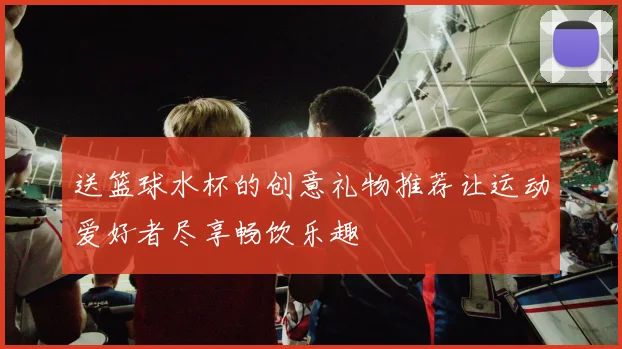 送篮球水杯的创意礼物推荐让运动爱好者尽享畅饮乐趣