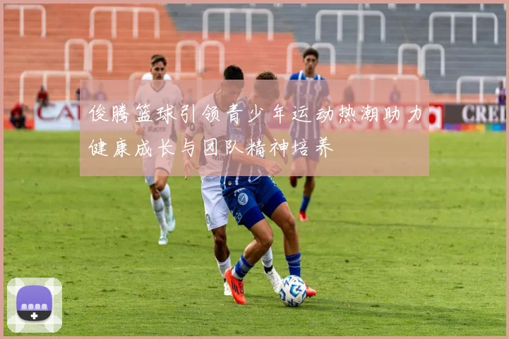 俊腾篮球引领青少年运动热潮助力健康成长与团队精神培养