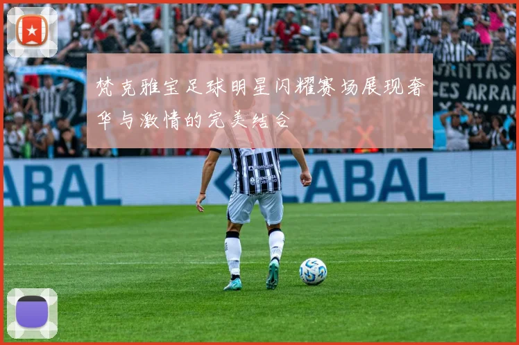 梵克雅宝足球明星闪耀赛场展现奢华与激情的完美结合