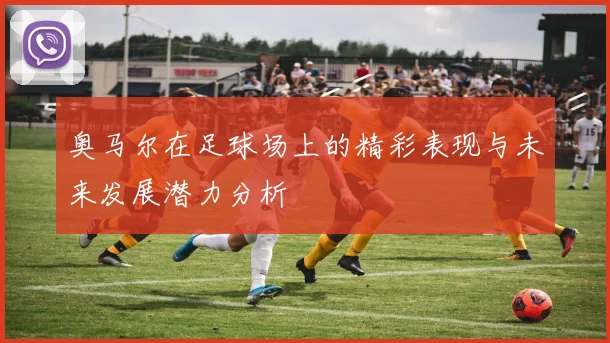 奥马尔在足球场上的精彩表现与未来发展潜力分析